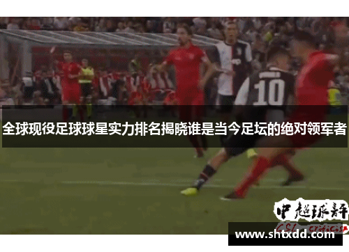 全球现役足球球星实力排名揭晓谁是当今足坛的绝对领军者