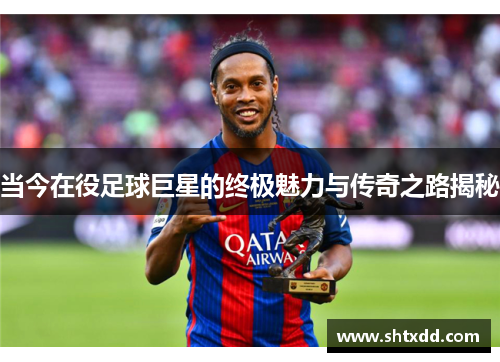 当今在役足球巨星的终极魅力与传奇之路揭秘