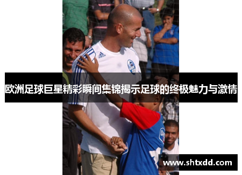 欧洲足球巨星精彩瞬间集锦揭示足球的终极魅力与激情