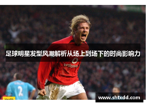足球明星发型风潮解析从场上到场下的时尚影响力