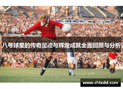 八号球星的传奇足迹与辉煌成就全面回顾与分析