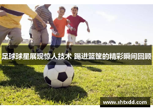 足球球星展现惊人技术 踢进篮筐的精彩瞬间回顾