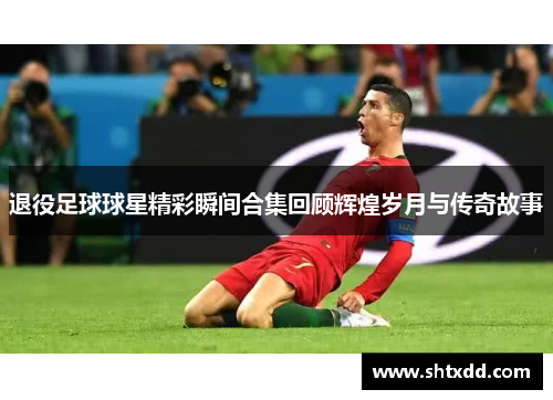 退役足球球星精彩瞬间合集回顾辉煌岁月与传奇故事
