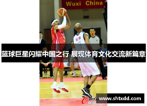 篮球巨星闪耀中国之行 展现体育文化交流新篇章