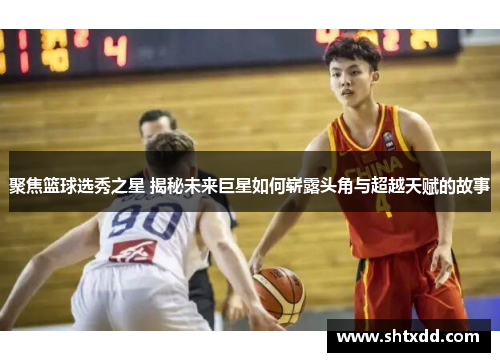聚焦篮球选秀之星 揭秘未来巨星如何崭露头角与超越天赋的故事