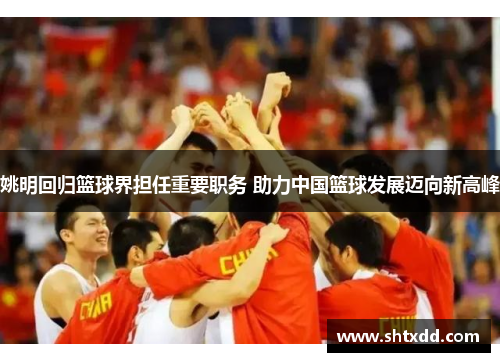 姚明回归篮球界担任重要职务 助力中国篮球发展迈向新高峰
