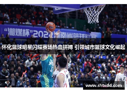 怀化篮球明星闪耀赛场热血拼搏 引领城市篮球文化崛起