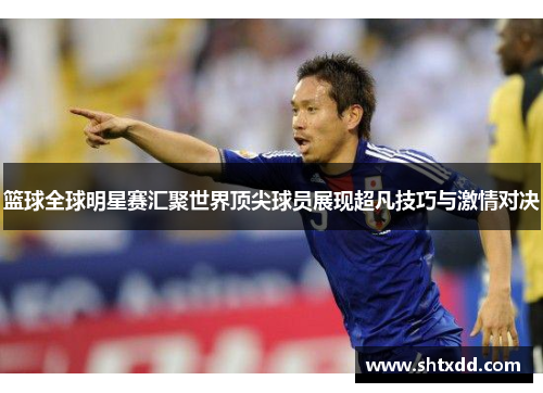 篮球全球明星赛汇聚世界顶尖球员展现超凡技巧与激情对决