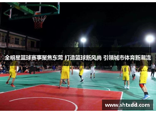 全明星篮球赛事聚焦东莞 打造篮球新风尚 引领城市体育新潮流