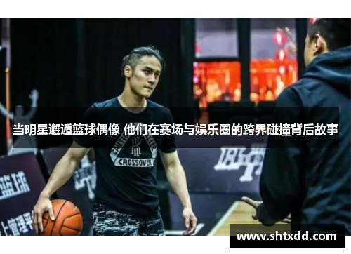 当明星邂逅篮球偶像 他们在赛场与娱乐圈的跨界碰撞背后故事