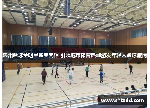 惠州篮球全明星盛典亮相 引领城市体育热潮激发年轻人篮球激情