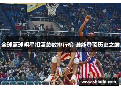 全球篮球明星扣篮总数排行榜 谁能登顶历史之巅