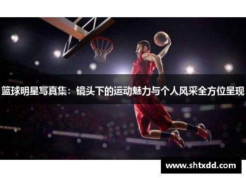篮球明星写真集：镜头下的运动魅力与个人风采全方位呈现