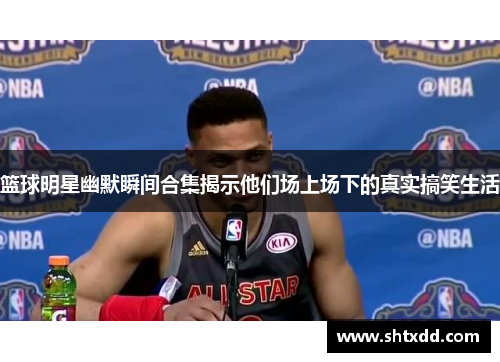 篮球明星幽默瞬间合集揭示他们场上场下的真实搞笑生活
