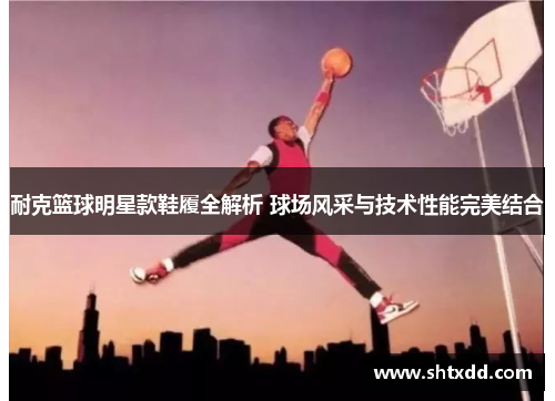 耐克篮球明星款鞋履全解析 球场风采与技术性能完美结合
